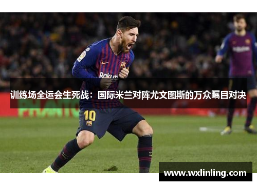 训练场全运会生死战：国际米兰对阵尤文图斯的万众瞩目对决