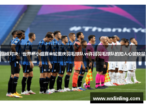 巅峰对决：世界杯小组赛末轮重庆羽毛球队vs许昌羽毛球队的扣人心弦较量